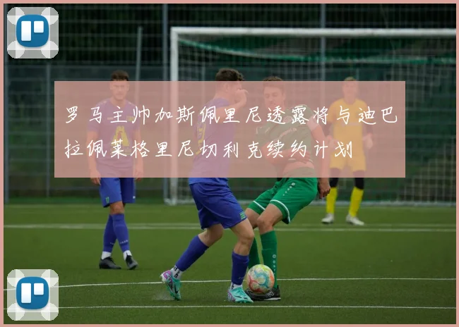 罗马主帅加斯佩里尼透露将与迪巴拉佩莱格里尼切利克续约计划