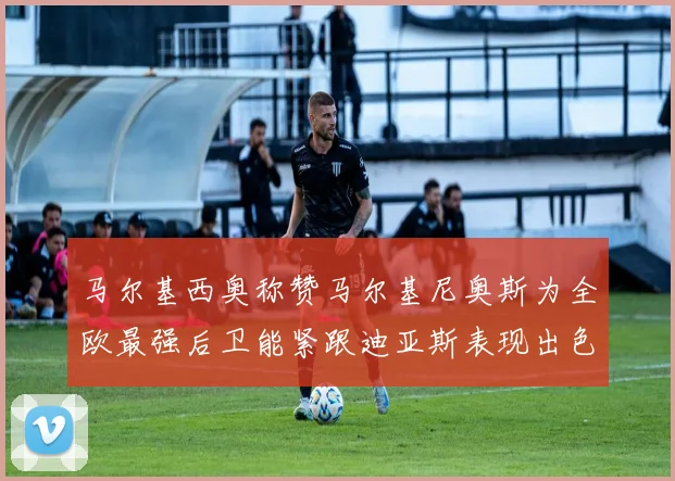 马尔基西奥称赞马尔基尼奥斯为全欧最强后卫能紧跟迪亚斯表现出色