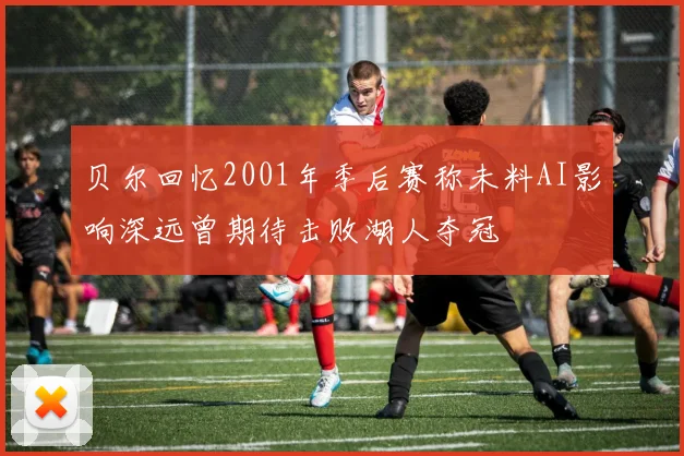 贝尔回忆2001年季后赛称未料AI影响深远曾期待击败湖人夺冠