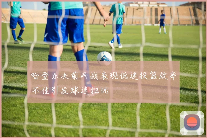 哈登东决前两战表现低迷投篮效率不佳引发球迷担忧
