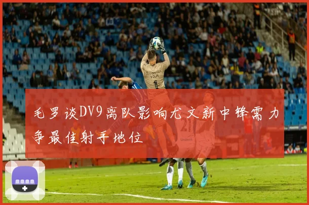 毛罗谈DV9离队影响尤文新中锋需力争最佳射手地位