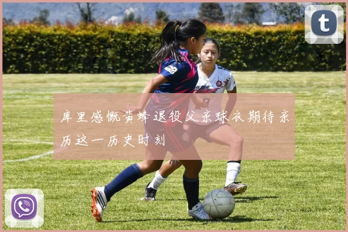 库里感慨黄蜂退役父亲球衣期待亲历这一历史时刻