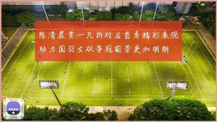陈清晨贾一凡拆对后首秀精彩表现助力国羽女双争冠前景更加明朗