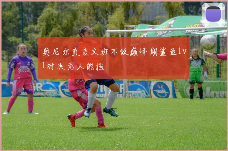 奥尼尔直言文班不敌巅峰期鲨鱼1v1对决无人能挡