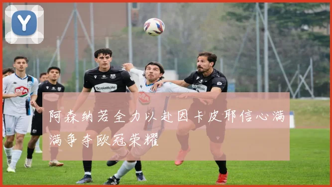 阿森纳若全力以赴因卡皮耶信心满满争夺欧冠荣耀