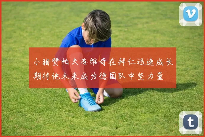 小猪赞帕夫洛维奇在拜仁迅速成长期待他未来成为德国队中坚力量