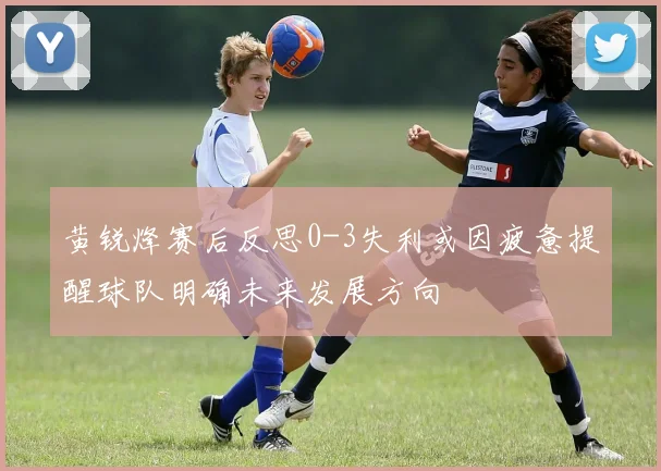 黄锐烽赛后反思0-3失利或因疲惫提醒球队明确未来发展方向