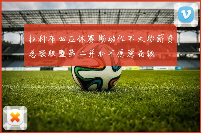 拉科布回应休赛期动作不大称薪资总额联盟第二并非不愿意花钱