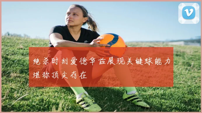 绝杀时刻爱德华兹展现关键球能力堪称顶尖存在