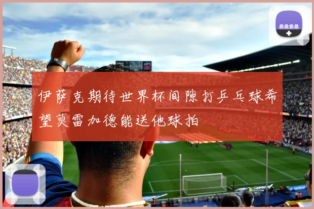 伊萨克期待世界杯间隙打乒乓球希望莫雷加德能送他球拍