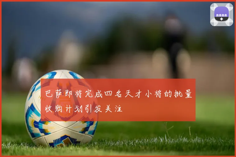 巴萨即将完成四名天才小将的批量收购计划引发关注