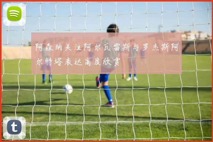 阿森纳关注阿尔瓦雷斯与罗杰斯阿尔特塔表达高度欣赏