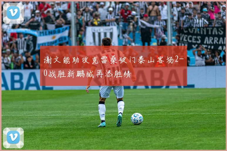 谢文能助攻克雷桑破门泰山客场2-0战胜新鹏城再添胜绩