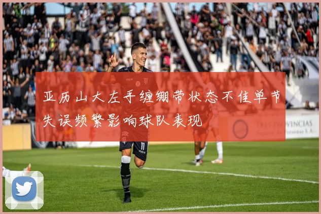 亚历山大左手缠绷带状态不佳单节失误频繁影响球队表现