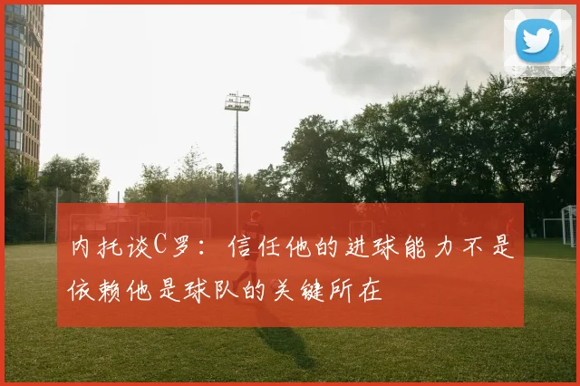 内托谈C罗：信任他的进球能力不是依赖他是球队的关键所在