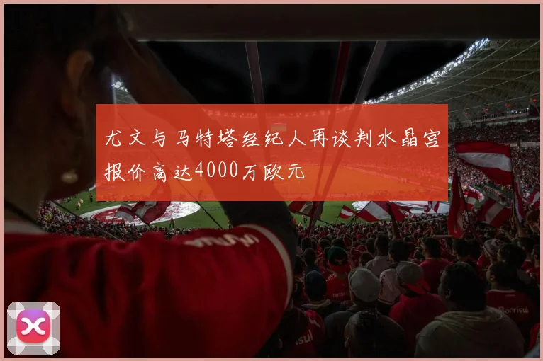 尤文与马特塔经纪人再谈判水晶宫报价高达4000万欧元