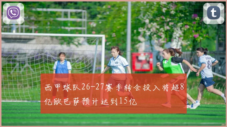 西甲球队26-27赛季转会投入将超8亿欧巴萨预计达到15亿
