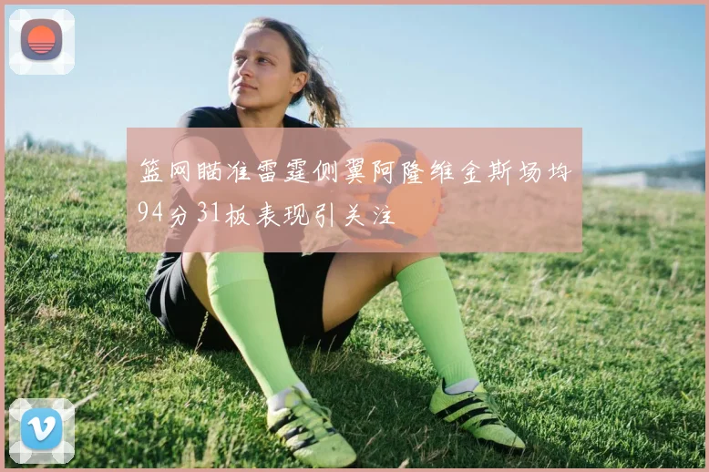 篮网瞄准雷霆侧翼阿隆维金斯场均94分31板表现引关注