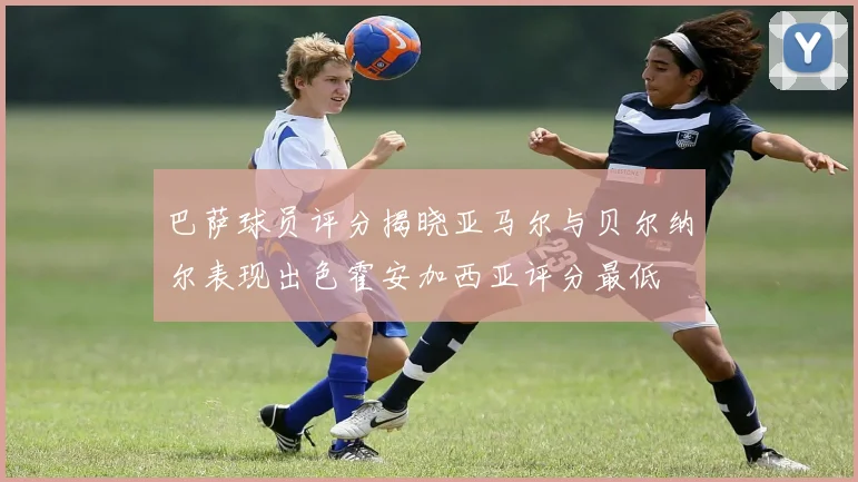巴萨球员评分揭晓亚马尔与贝尔纳尔表现出色霍安加西亚评分最低